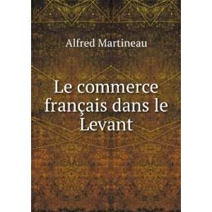    Le commerce franÃ§ais dans le Levant: Alfred Martineau: Books